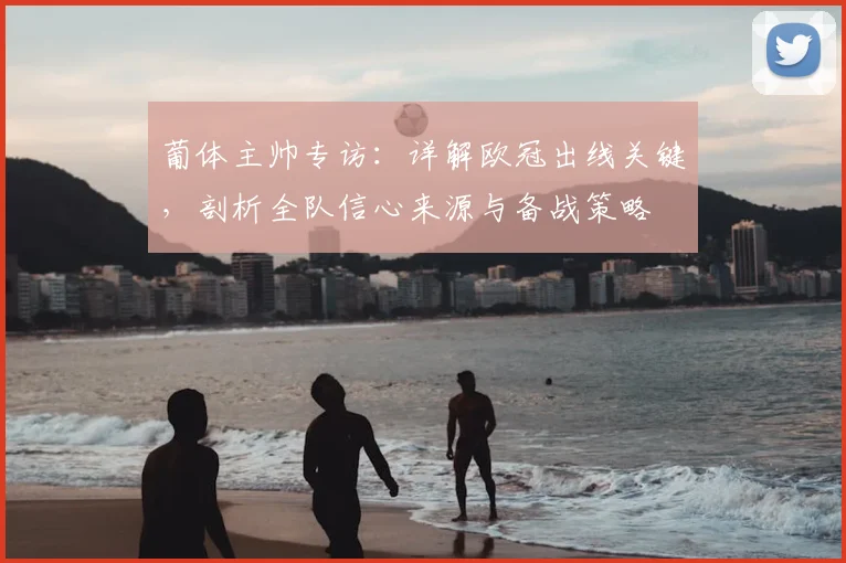 葡体主帅专访:详解欧冠出线关键,剖析全队信心来源与备战策略