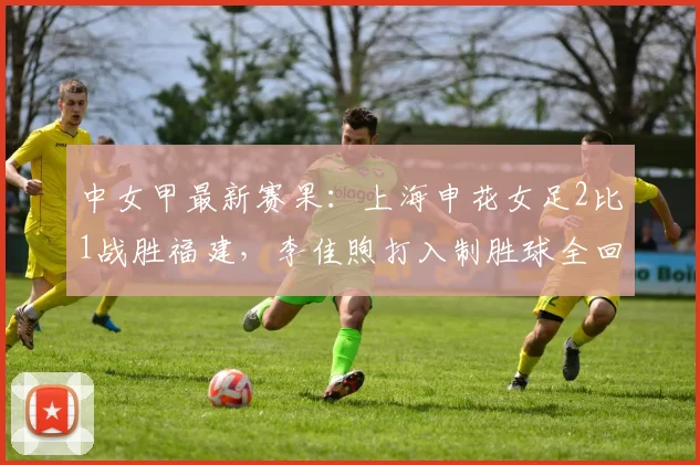中女甲最新赛果：上海申花女足2比1战胜福建，李佳煦打入制胜球全回顾