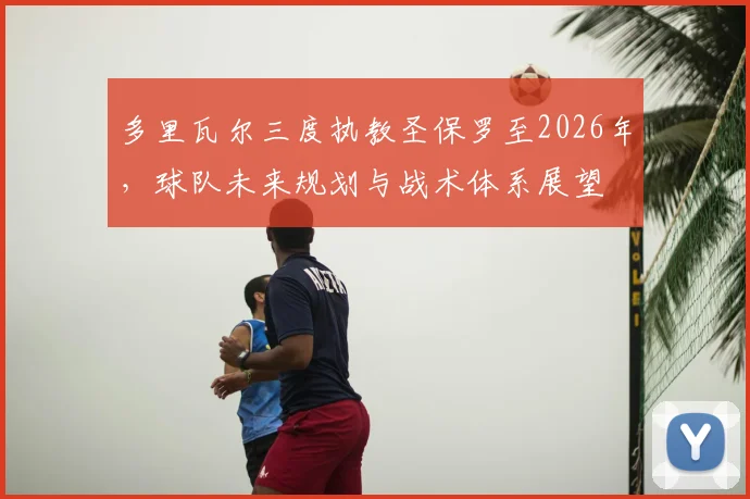 多里瓦尔三度执教圣保罗至2026年,球队未来规划与战术体系展望