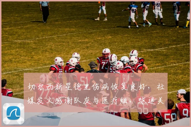 切尔西新星德里伤病恢复良好，社媒发文感谢队友与医疗组，球迷关注其回归时间