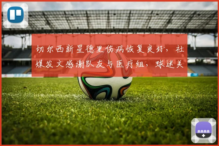 切尔西新星德里伤病恢复良好，社媒发文感谢队友与医疗组，球迷关注其回归时间