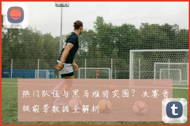 热门队伍与黑马谁将突围?决赛晋级前景数据全解析