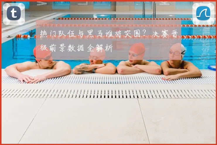 热门队伍与黑马谁将突围？决赛晋级前景数据全解析