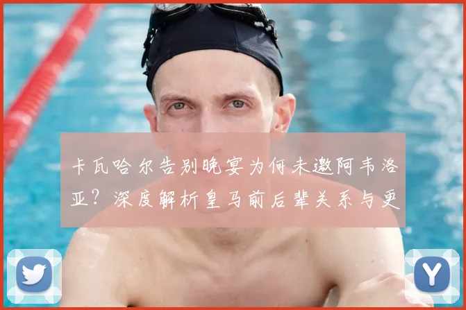 卡瓦哈尔告别晚宴为何未邀阿韦洛亚?深度解析皇马前后辈关系与更衣室往事