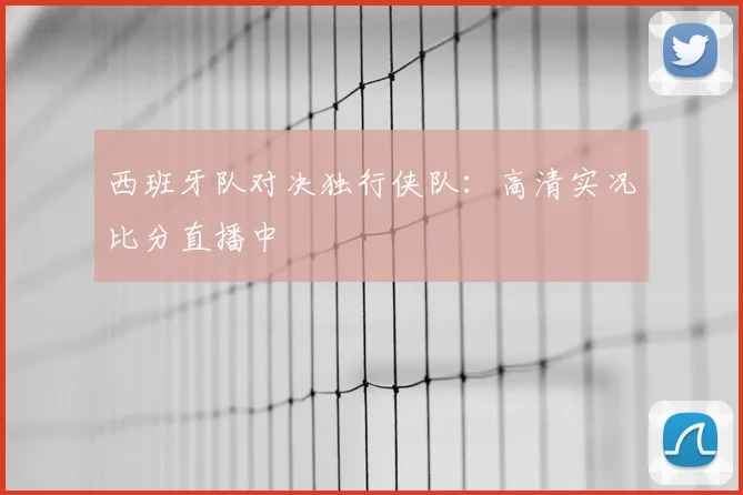 西班牙队对决独行侠队：高清实况比分直播中