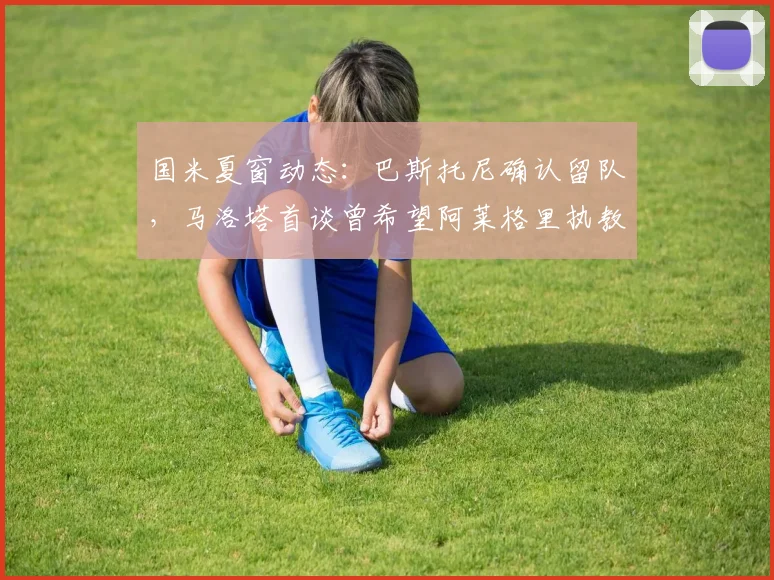 国米夏窗动态：巴斯托尼确认留队，马洛塔首谈曾希望阿莱格里执教的幕后考量