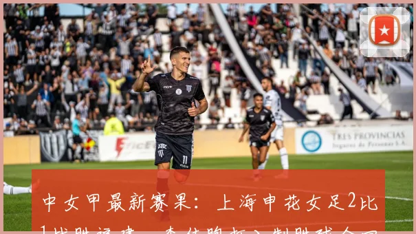中女甲最新赛果:上海申花女足2比1战胜福建,李佳煦打入制胜球全回顾