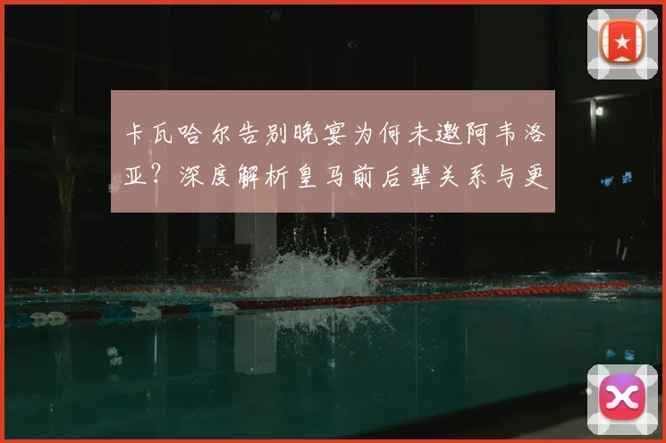 卡瓦哈尔告别晚宴为何未邀阿韦洛亚？深度解析皇马前后辈关系与更衣室往事